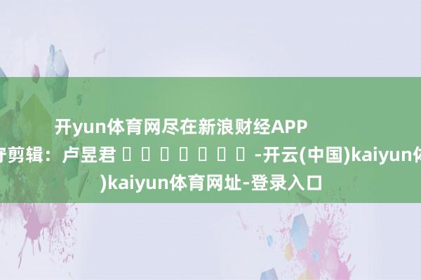 开yun体育网尽在新浪财经APP            						职守剪辑：卢昱君 							-开云(中国)kaiyun体育网址-登录入口