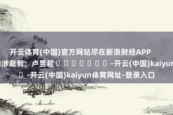 开云体育(中国)官方网站尽在新浪财经APP            						牵涉裁剪：卢昱君 							-开云(中国)kaiyun体育网址-登录入口