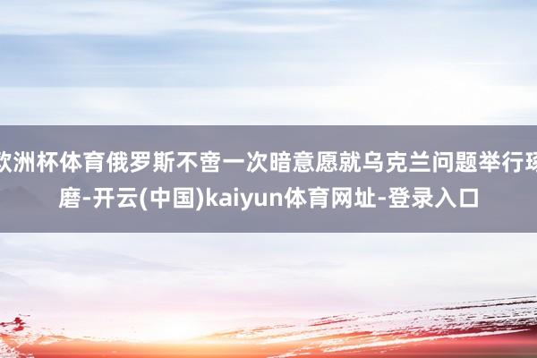 欧洲杯体育俄罗斯不啻一次暗意愿就乌克兰问题举行琢磨-开云(中国)kaiyun体育网址-登录入口