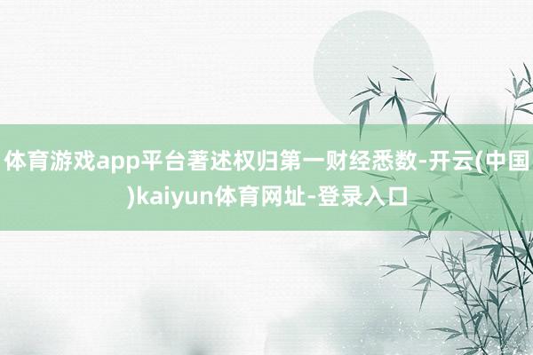 体育游戏app平台著述权归第一财经悉数-开云(中国)kaiyun体育网址-登录入口