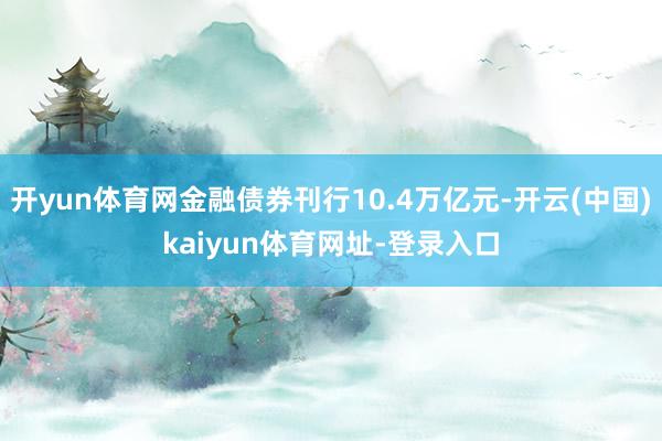 开yun体育网金融债券刊行10.4万亿元-开云(中国)kaiyun体育网址-登录入口