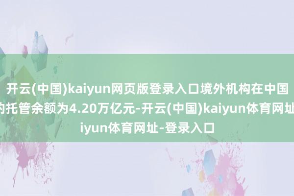开云(中国)kaiyun网页版登录入口境外机构在中国债券商场的托管余额为4.20万亿元-开云(中国)kaiyun体育网址-登录入口