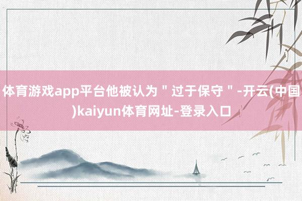 体育游戏app平台他被认为＂过于保守＂-开云(中国)kaiyun体育网址-登录入口