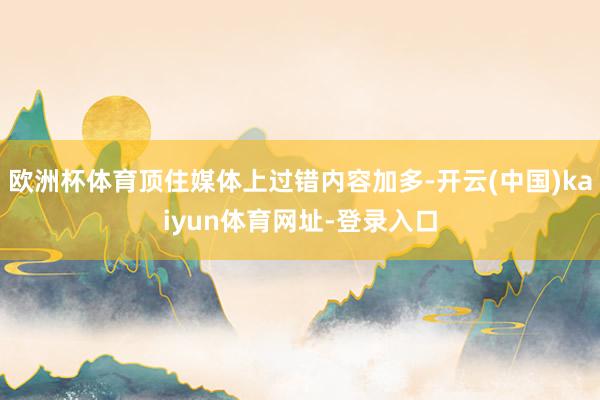 欧洲杯体育顶住媒体上过错内容加多-开云(中国)kaiyun体育网址-登录入口