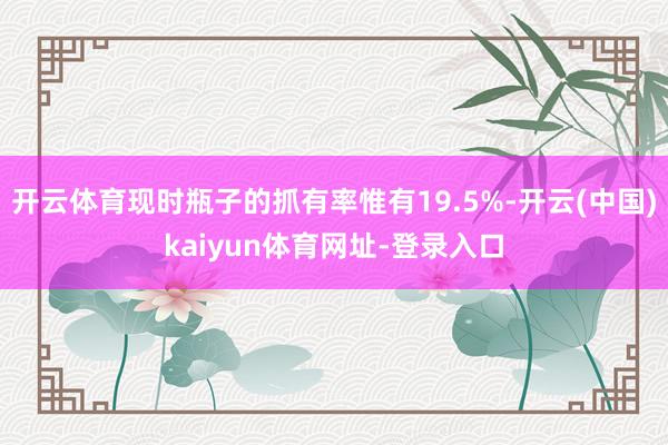 开云体育现时瓶子的抓有率惟有19.5%-开云(中国)kaiyun体育网址-登录入口