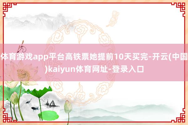 体育游戏app平台高铁票她提前10天买完-开云(中国)kaiyun体育网址-登录入口
