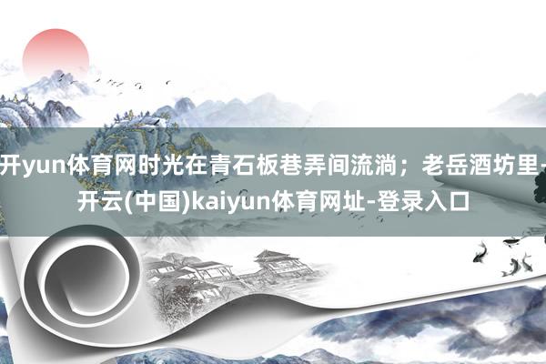 开yun体育网时光在青石板巷弄间流淌；老岳酒坊里-开云(中国)kaiyun体育网址-登录入口