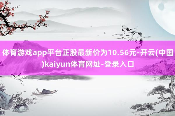 体育游戏app平台正股最新价为10.56元-开云(中国)kaiyun体育网址-登录入口