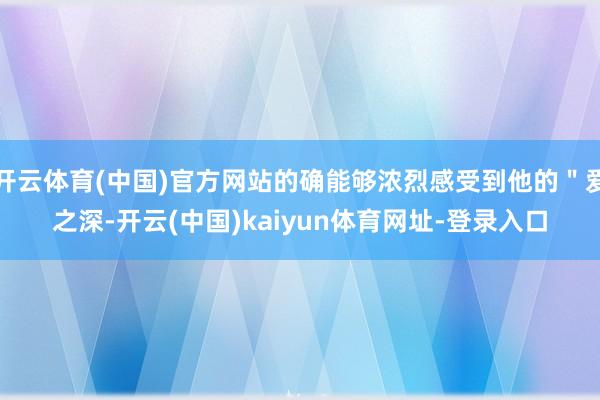 开云体育(中国)官方网站的确能够浓烈感受到他的＂爱之深-开云(中国)kaiyun体育网址-登录入口