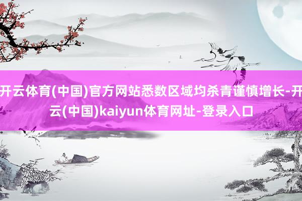 开云体育(中国)官方网站悉数区域均杀青谨慎增长-开云(中国)kaiyun体育网址-登录入口