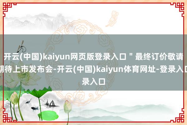 开云(中国)kaiyun网页版登录入口＂最终订价敬请期待上市发布会-开云(中国)kaiyun体育网址-登录入口