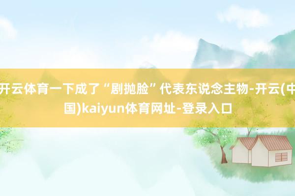开云体育一下成了“剧抛脸”代表东说念主物-开云(中国)kaiyun体育网址-登录入口