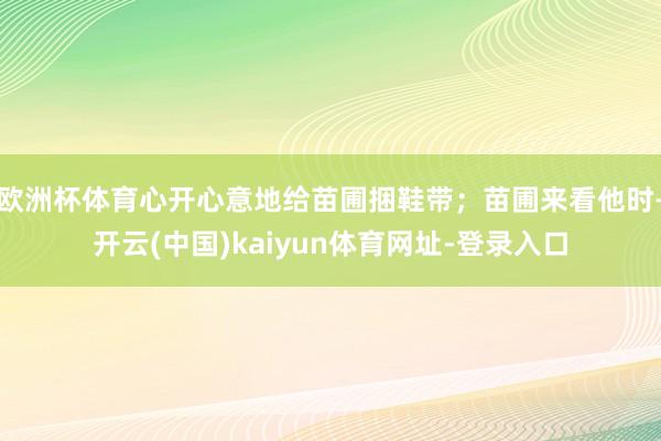 欧洲杯体育心开心意地给苗圃捆鞋带；苗圃来看他时-开云(中国)kaiyun体育网址-登录入口