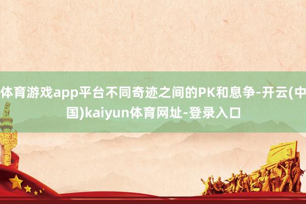 体育游戏app平台不同奇迹之间的PK和息争-开云(中国)kaiyun体育网址-登录入口