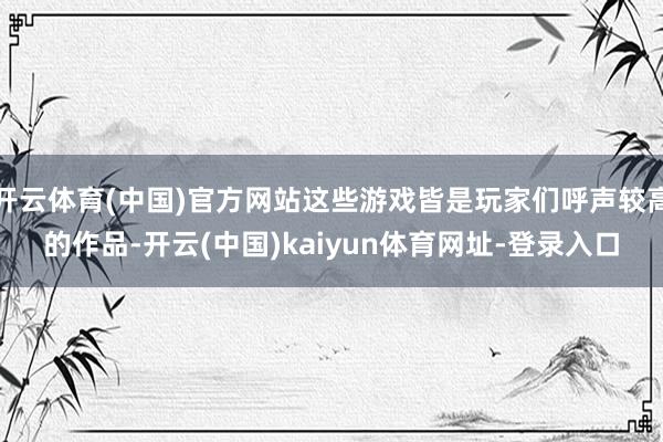 开云体育(中国)官方网站这些游戏皆是玩家们呼声较高的作品-开云(中国)kaiyun体育网址-登录入口
