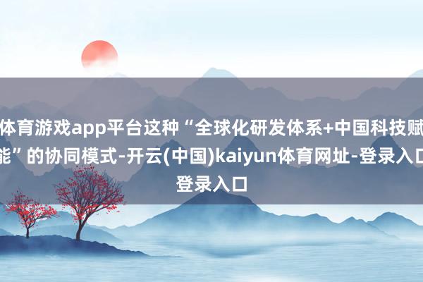 体育游戏app平台这种“全球化研发体系+中国科技赋能”的协同模式-开云(中国)kaiyun体育网址-登录入口