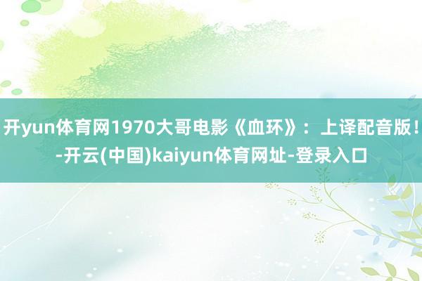 开yun体育网1970大哥电影《血环》：上译配音版！-开云(中国)kaiyun体育网址-登录入口