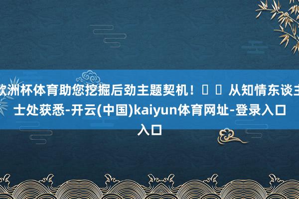 欧洲杯体育助您挖掘后劲主题契机！		从知情东谈主士处获悉-开云(中国)kaiyun体育网址-登录入口
