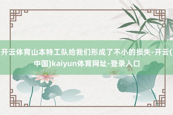 开云体育山本特工队给我们形成了不小的损失-开云(中国)kaiyun体育网址-登录入口