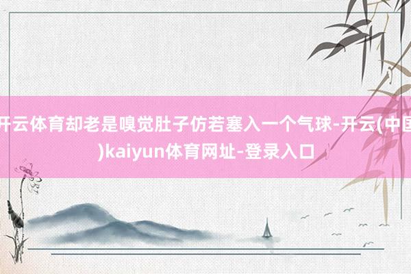 开云体育却老是嗅觉肚子仿若塞入一个气球-开云(中国)kaiyun体育网址-登录入口