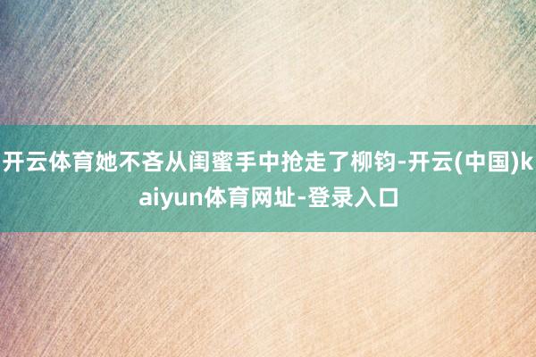 开云体育她不吝从闺蜜手中抢走了柳钧-开云(中国)kaiyun体育网址-登录入口