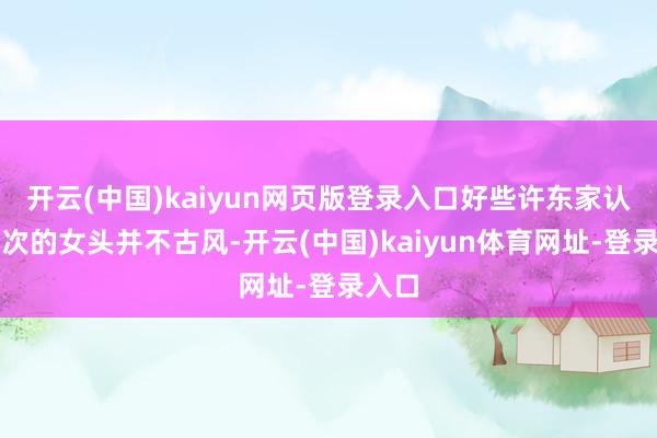 开云(中国)kaiyun网页版登录入口好些许东家认为此次的女头并不古风-开云(中国)kaiyun体育网址-登录入口