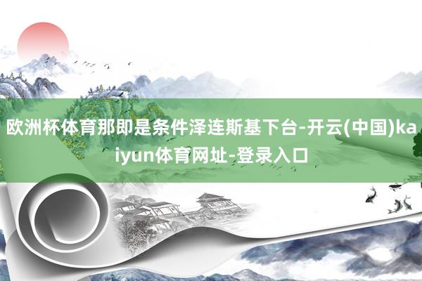欧洲杯体育那即是条件泽连斯基下台-开云(中国)kaiyun体育网址-登录入口