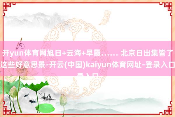 开yun体育网旭日+云海+早霞…… 北京日出集皆了这些好意思景-开云(中国)kaiyun体育网址-登录入口
