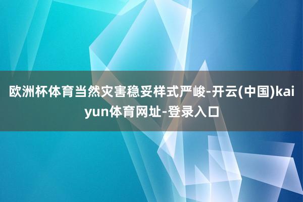 欧洲杯体育当然灾害稳妥样式严峻-开云(中国)kaiyun体育网址-登录入口