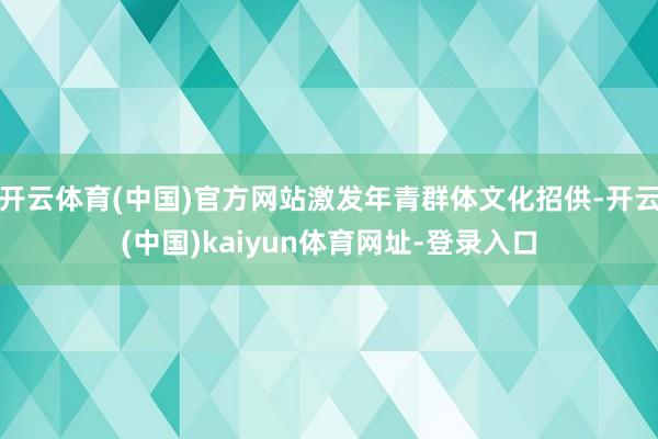 开云体育(中国)官方网站激发年青群体文化招供-开云(中国)kaiyun体育网址-登录入口