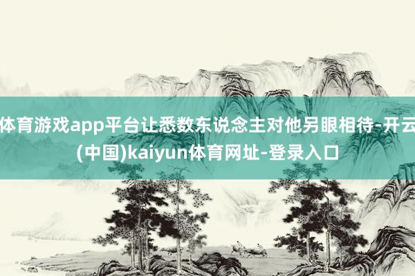 体育游戏app平台让悉数东说念主对他另眼相待-开云(中国)kaiyun体育网址-登录入口