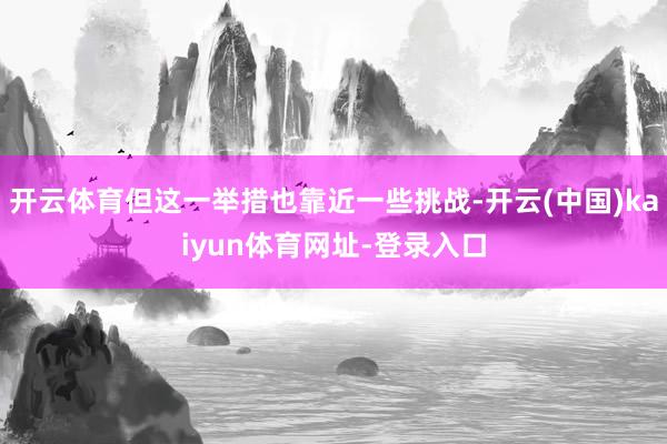 开云体育但这一举措也靠近一些挑战-开云(中国)kaiyun体育网址-登录入口
