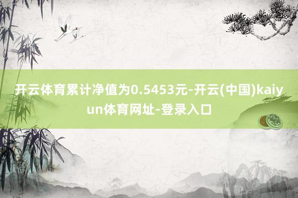开云体育累计净值为0.5453元-开云(中国)kaiyun体育网址-登录入口