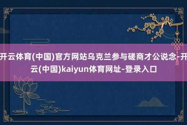 开云体育(中国)官方网站乌克兰参与磋商才公说念-开云(中国)kaiyun体育网址-登录入口