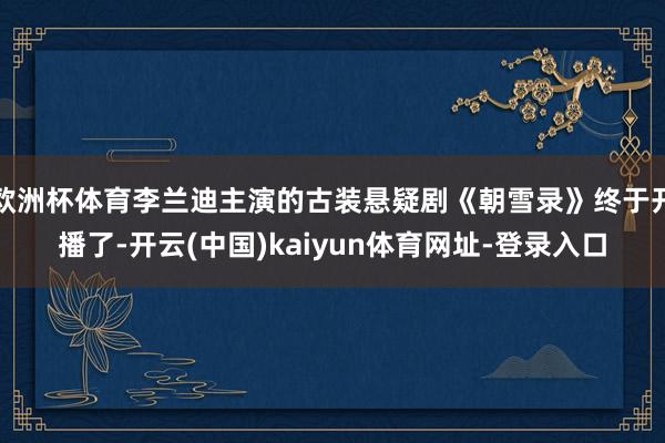 欧洲杯体育李兰迪主演的古装悬疑剧《朝雪录》终于开播了-开云(中国)kaiyun体育网址-登录入口