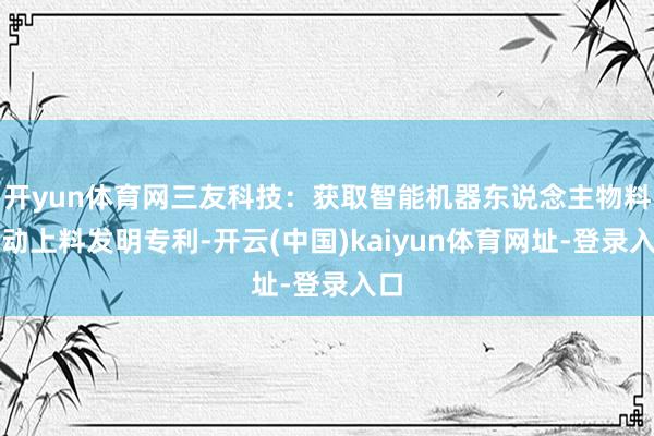 开yun体育网三友科技：获取智能机器东说念主物料自动上料发明专利-开云(中国)kaiyun体育网址-登录入口