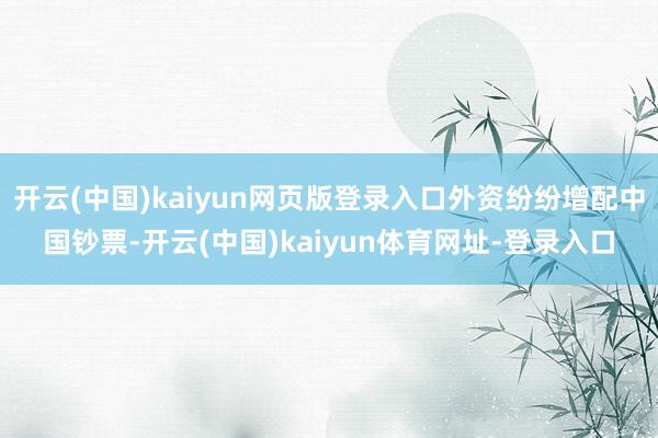 开云(中国)kaiyun网页版登录入口外资纷纷增配中国钞票-开云(中国)kaiyun体育网址-登录入口