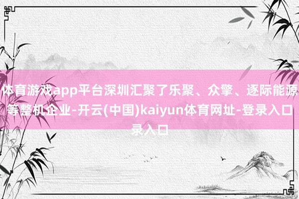 体育游戏app平台深圳汇聚了乐聚、众擎、逐际能源等整机企业-开云(中国)kaiyun体育网址-登录入口