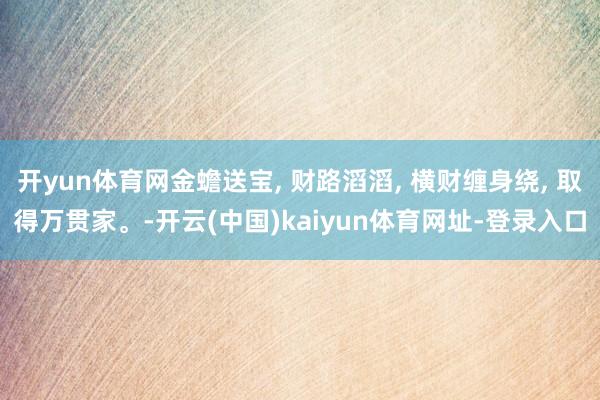 开yun体育网金蟾送宝, 财路滔滔, 横财缠身绕, 取得万贯家。-开云(中国)kaiyun体育网址-登录入口