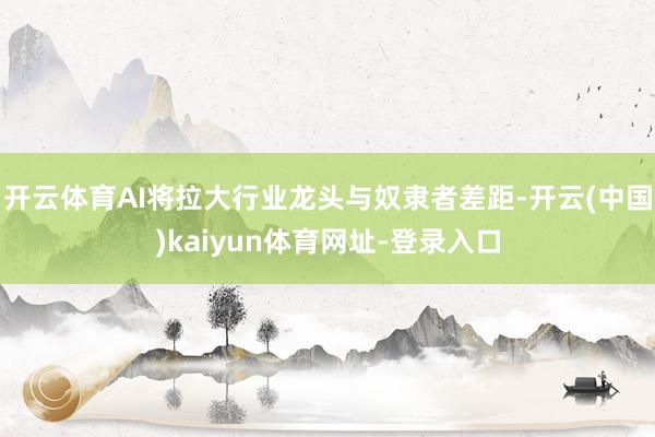 开云体育AI将拉大行业龙头与奴隶者差距-开云(中国)kaiyun体育网址-登录入口