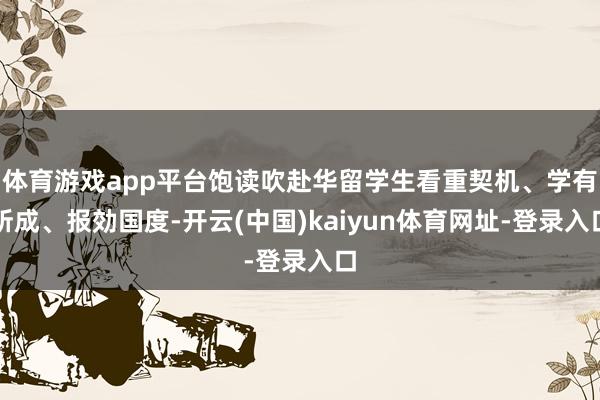 体育游戏app平台饱读吹赴华留学生看重契机、学有所成、报効国度-开云(中国)kaiyun体育网址-登录入口