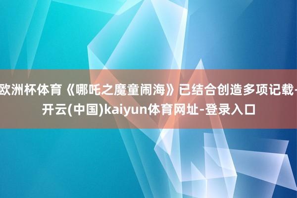 欧洲杯体育《哪吒之魔童闹海》已结合创造多项记载-开云(中国)kaiyun体育网址-登录入口
