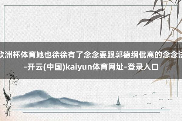 欧洲杯体育她也徐徐有了念念要跟郭德纲仳离的念念法-开云(中国)kaiyun体育网址-登录入口