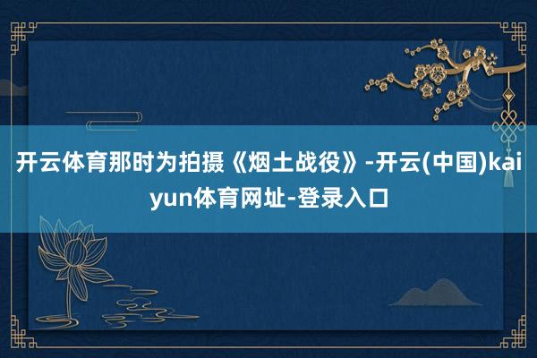 开云体育那时为拍摄《烟土战役》-开云(中国)kaiyun体育网址-登录入口