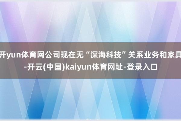 开yun体育网公司现在无“深海科技”关系业务和家具-开云(中国)kaiyun体育网址-登录入口