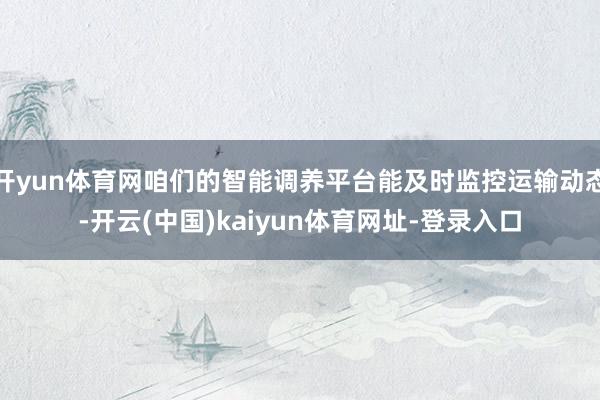 开yun体育网咱们的智能调养平台能及时监控运输动态-开云(中国)kaiyun体育网址-登录入口