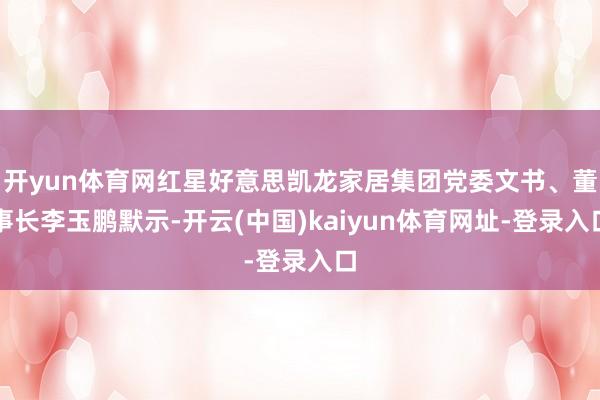 开yun体育网红星好意思凯龙家居集团党委文书、董事长李玉鹏默示-开云(中国)kaiyun体育网址-登录入口