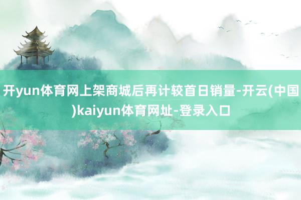开yun体育网上架商城后再计较首日销量-开云(中国)kaiyun体育网址-登录入口