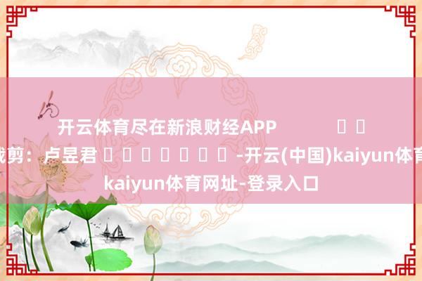 开云体育尽在新浪财经APP            						背负裁剪：卢昱君 							-开云(中国)kaiyun体育网址-登录入口
