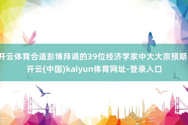 开云体育合适彭博拜谒的39位经济学家中大大宗预期-开云(中国)kaiyun体育网址-登录入口